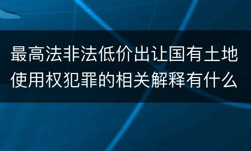 最高法非法低价出让国有土地使用权犯罪的相关解释有什么主要规定