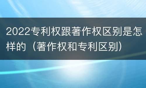 2022专利权跟著作权区别是怎样的（著作权和专利区别）