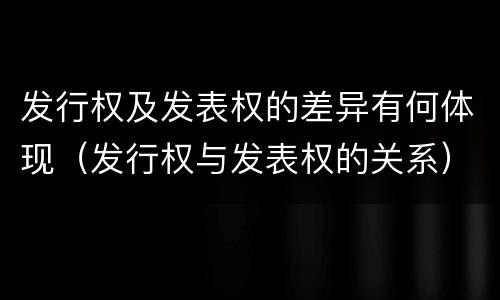 发行权及发表权的差异有何体现（发行权与发表权的关系）