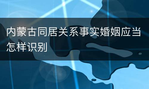 内蒙古同居关系事实婚姻应当怎样识别
