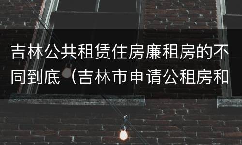 吉林公共租赁住房廉租房的不同到底（吉林市申请公租房和廉租房的条件）