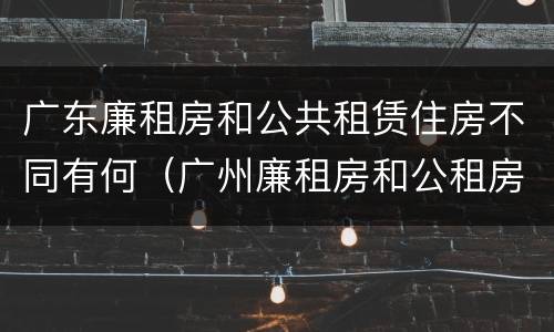 广东廉租房和公共租赁住房不同有何（广州廉租房和公租房的区别）