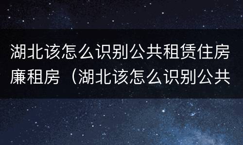 湖北该怎么识别公共租赁住房廉租房（湖北该怎么识别公共租赁住房廉租房的真假）