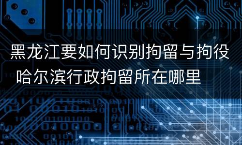 黑龙江要如何识别拘留与拘役 哈尔滨行政拘留所在哪里