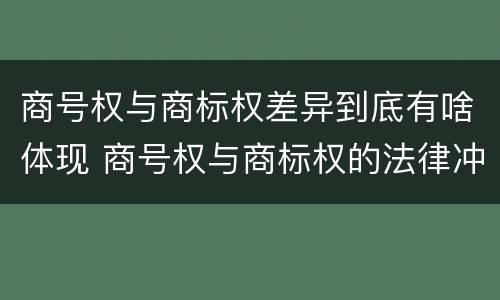 商号权与商标权差异到底有啥体现 商号权与商标权的法律冲突与解决