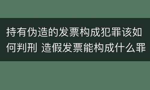 持有伪造的发票构成犯罪该如何判刑 造假发票能构成什么罪