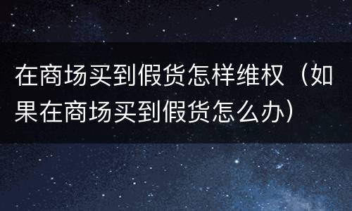 在商场买到假货怎样维权（如果在商场买到假货怎么办）