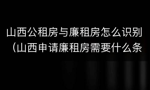 山西公租房与廉租房怎么识别（山西申请廉租房需要什么条件）