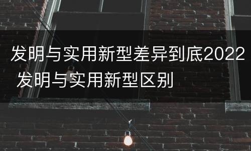发明与实用新型差异到底2022 发明与实用新型区别
