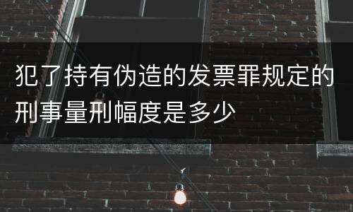 犯了持有伪造的发票罪规定的刑事量刑幅度是多少