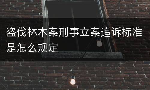 盗伐林木案刑事立案追诉标准是怎么规定