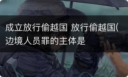 成立放行偷越国 放行偷越国(边境人员罪的主体是