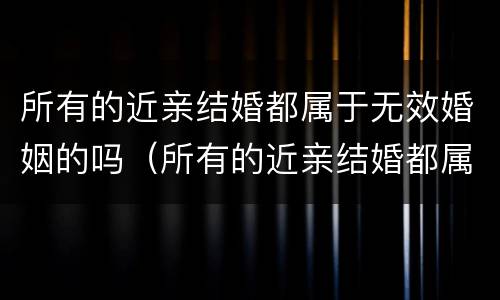 所有的近亲结婚都属于无效婚姻的吗（所有的近亲结婚都属于无效婚姻的吗对吗）