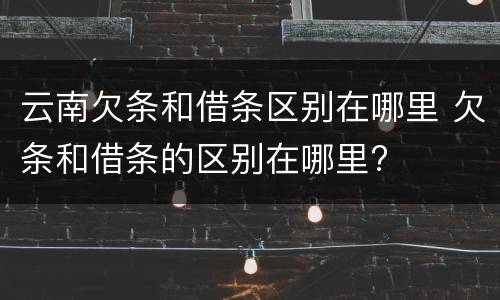 云南欠条和借条区别在哪里 欠条和借条的区别在哪里?