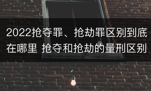 2022抢夺罪、抢劫罪区别到底在哪里 抢夺和抢劫的量刑区别