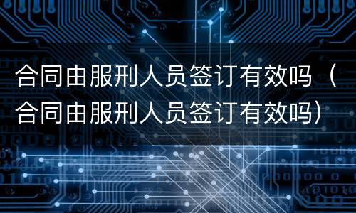 合同由服刑人员签订有效吗（合同由服刑人员签订有效吗）