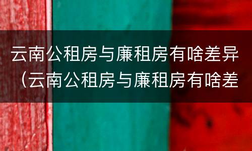 云南公租房与廉租房有啥差异（云南公租房与廉租房有啥差异嘛）