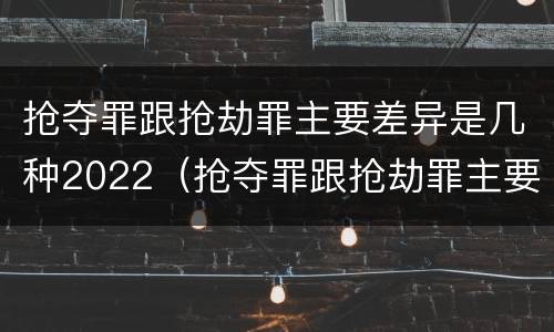 抢夺罪跟抢劫罪主要差异是几种2022（抢夺罪跟抢劫罪主要差异是几种2022年刑法）