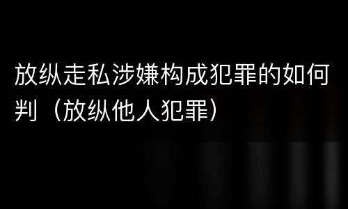 放纵走私涉嫌构成犯罪的如何判（放纵他人犯罪）