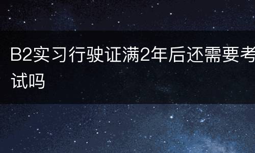 B2实习行驶证满2年后还需要考试吗