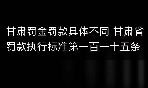 甘肃罚金罚款具体不同 甘肃省罚款执行标准第一百一十五条
