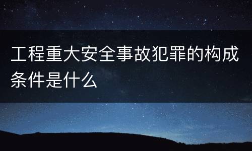 工程重大安全事故犯罪的构成条件是什么