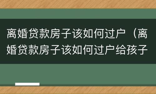 离婚贷款房子该如何过户（离婚贷款房子该如何过户给孩子）