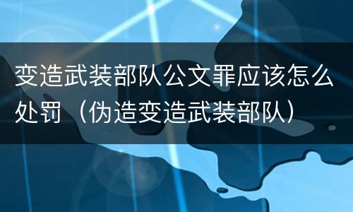 变造武装部队公文罪应该怎么处罚（伪造变造武装部队）