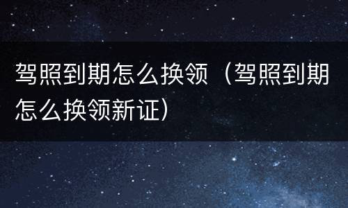 驾照到期怎么换领（驾照到期怎么换领新证）