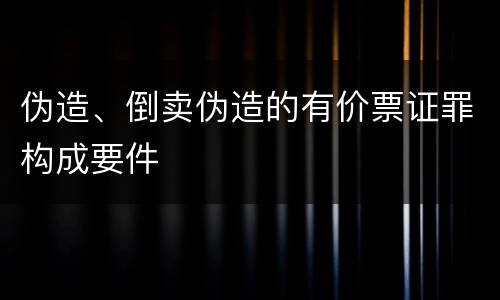 伪造、倒卖伪造的有价票证罪构成要件
