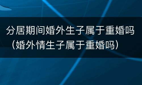 分居期间婚外生子属于重婚吗（婚外情生子属于重婚吗）