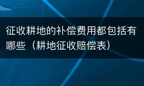 征收耕地的补偿费用都包括有哪些（耕地征收赔偿表）