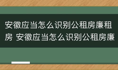 安徽应当怎么识别公租房廉租房 安徽应当怎么识别公租房廉租房的真假