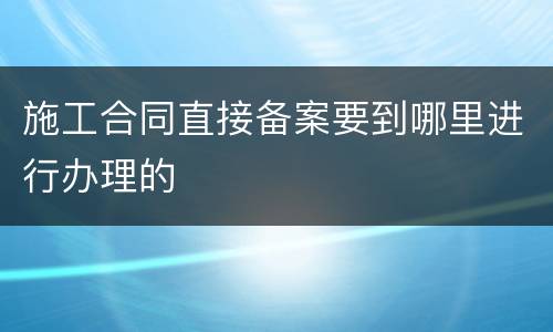 施工合同直接备案要到哪里进行办理的