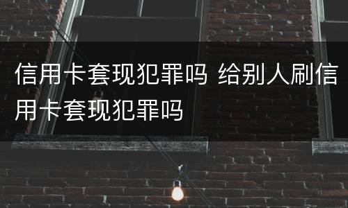 信用卡套现犯罪吗 给别人刷信用卡套现犯罪吗