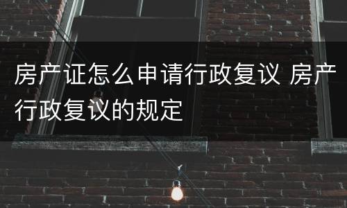 房产证怎么申请行政复议 房产行政复议的规定