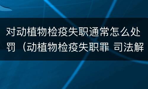 对动植物检疫失职通常怎么处罚（动植物检疫失职罪 司法解释）