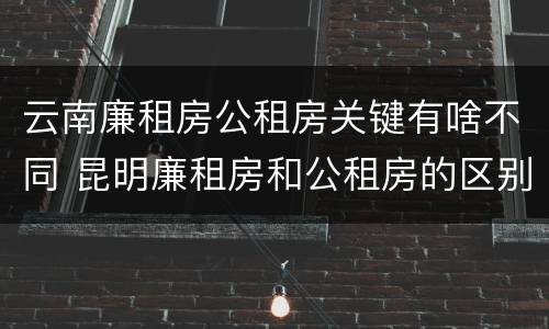 云南廉租房公租房关键有啥不同 昆明廉租房和公租房的区别