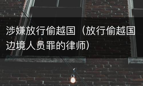 涉嫌放行偷越国（放行偷越国边境人员罪的律师）