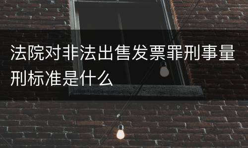 法院对非法出售发票罪刑事量刑标准是什么