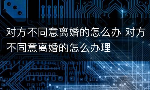 对方不同意离婚的怎么办 对方不同意离婚的怎么办理