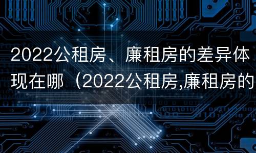 2022公租房、廉租房的差异体现在哪（2022公租房,廉租房的差异体现在哪些方面）