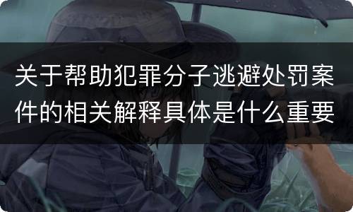 关于帮助犯罪分子逃避处罚案件的相关解释具体是什么重要内容