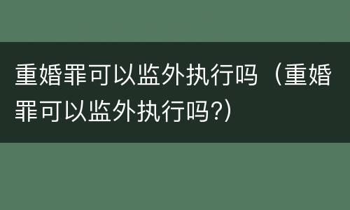 重婚罪可以监外执行吗（重婚罪可以监外执行吗?）