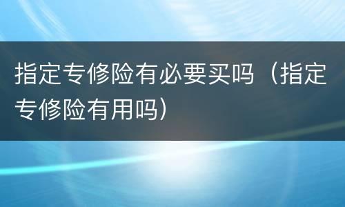 指定专修险有必要买吗（指定专修险有用吗）