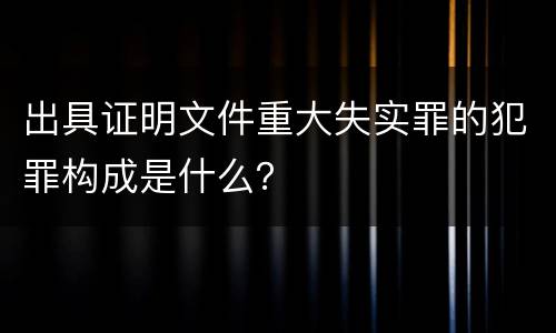 出具证明文件重大失实罪的犯罪构成是什么？