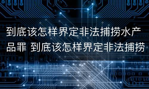 到底该怎样界定非法捕捞水产品罪 到底该怎样界定非法捕捞水产品罪名