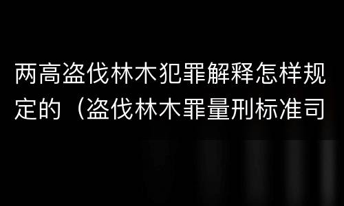 两高盗伐林木犯罪解释怎样规定的（盗伐林木罪量刑标准司法解释）