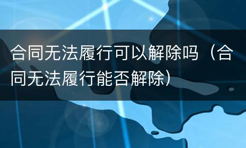 合同无法履行可以解除吗（合同无法履行能否解除）