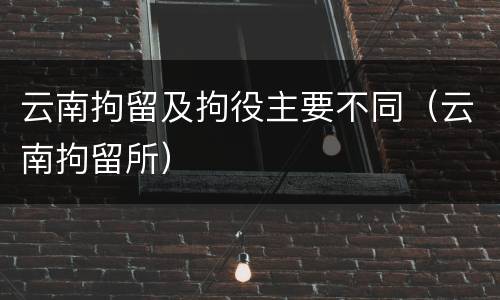 云南拘留及拘役主要不同（云南拘留所）